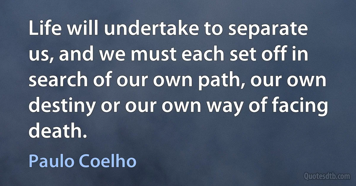 Life will undertake to separate us, and we must each set off in search of our own path, our own destiny or our own way of facing death. (Paulo Coelho)