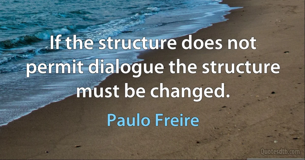 If the structure does not permit dialogue the structure must be changed. (Paulo Freire)