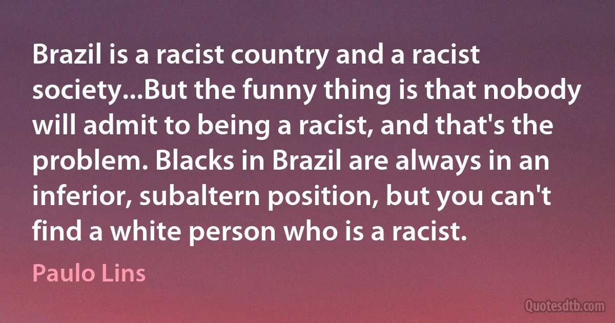 Brazil is a racist country and a racist society...But the funny thing is that nobody will admit to being a racist, and that's the problem. Blacks in Brazil are always in an inferior, subaltern position, but you can't find a white person who is a racist. (Paulo Lins)