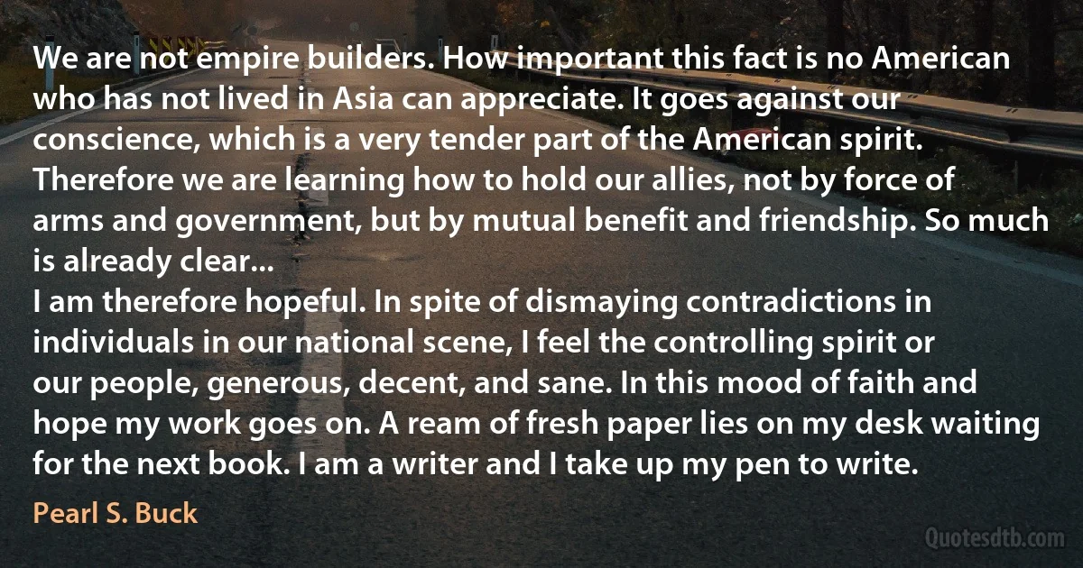 We are not empire builders. How important this fact is no American who has not lived in Asia can appreciate. It goes against our conscience, which is a very tender part of the American spirit. Therefore we are learning how to hold our allies, not by force of arms and government, but by mutual benefit and friendship. So much is already clear...
I am therefore hopeful. In spite of dismaying contradictions in individuals in our national scene, I feel the controlling spirit or our people, generous, decent, and sane. In this mood of faith and hope my work goes on. A ream of fresh paper lies on my desk waiting for the next book. I am a writer and I take up my pen to write. (Pearl S. Buck)