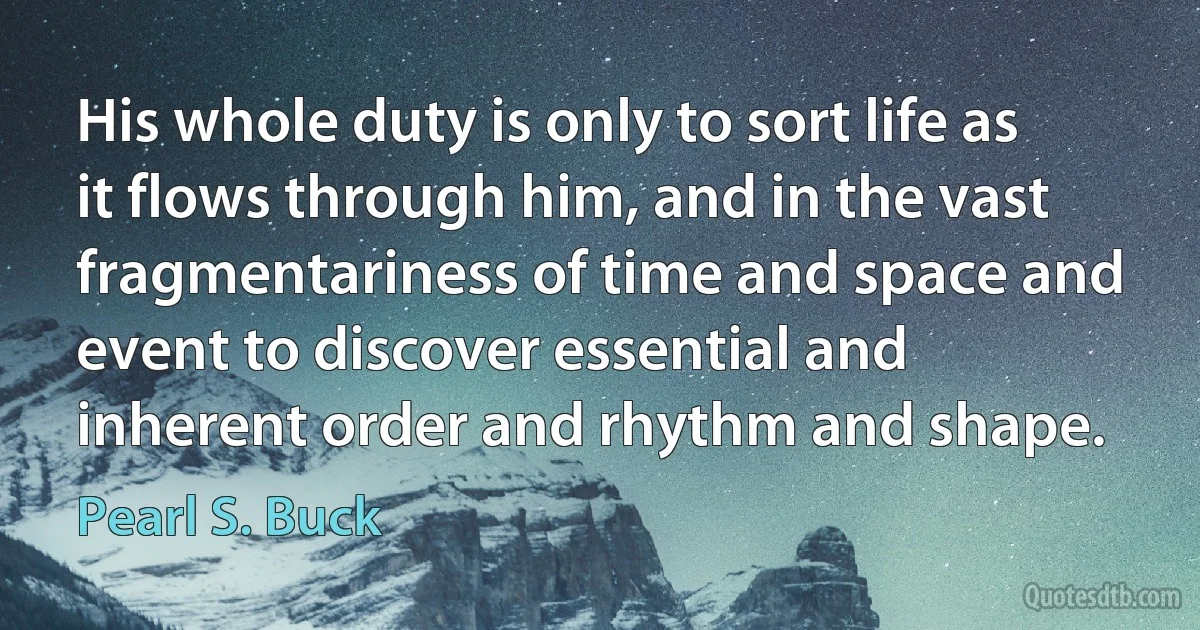 His whole duty is only to sort life as it flows through him, and in the vast fragmentariness of time and space and event to discover essential and inherent order and rhythm and shape. (Pearl S. Buck)