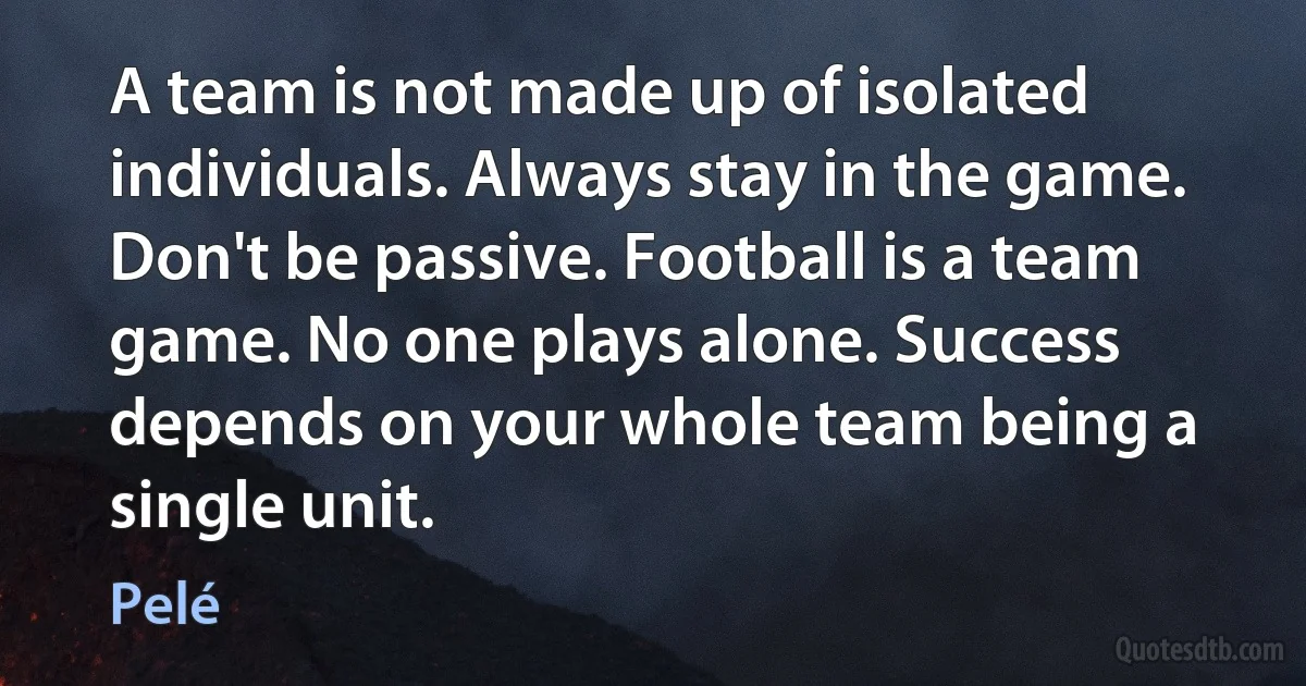 A team is not made up of isolated individuals. Always stay in the game. Don't be passive. Football is a team game. No one plays alone. Success depends on your whole team being a single unit. (Pelé)