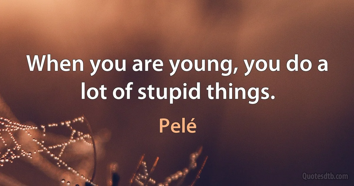 When you are young, you do a lot of stupid things. (Pelé)