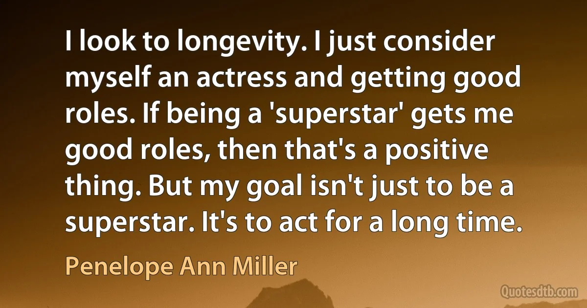 I look to longevity. I just consider myself an actress and getting good roles. If being a 'superstar' gets me good roles, then that's a positive thing. But my goal isn't just to be a superstar. It's to act for a long time. (Penelope Ann Miller)