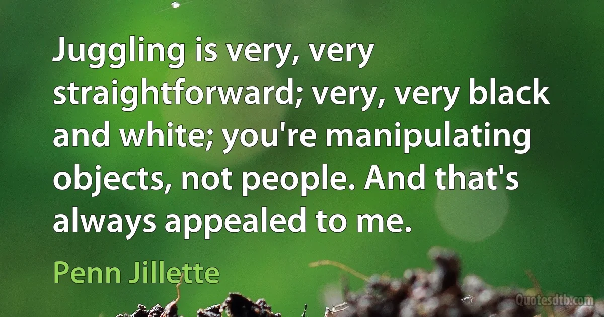 Juggling is very, very straightforward; very, very black and white; you're manipulating objects, not people. And that's always appealed to me. (Penn Jillette)