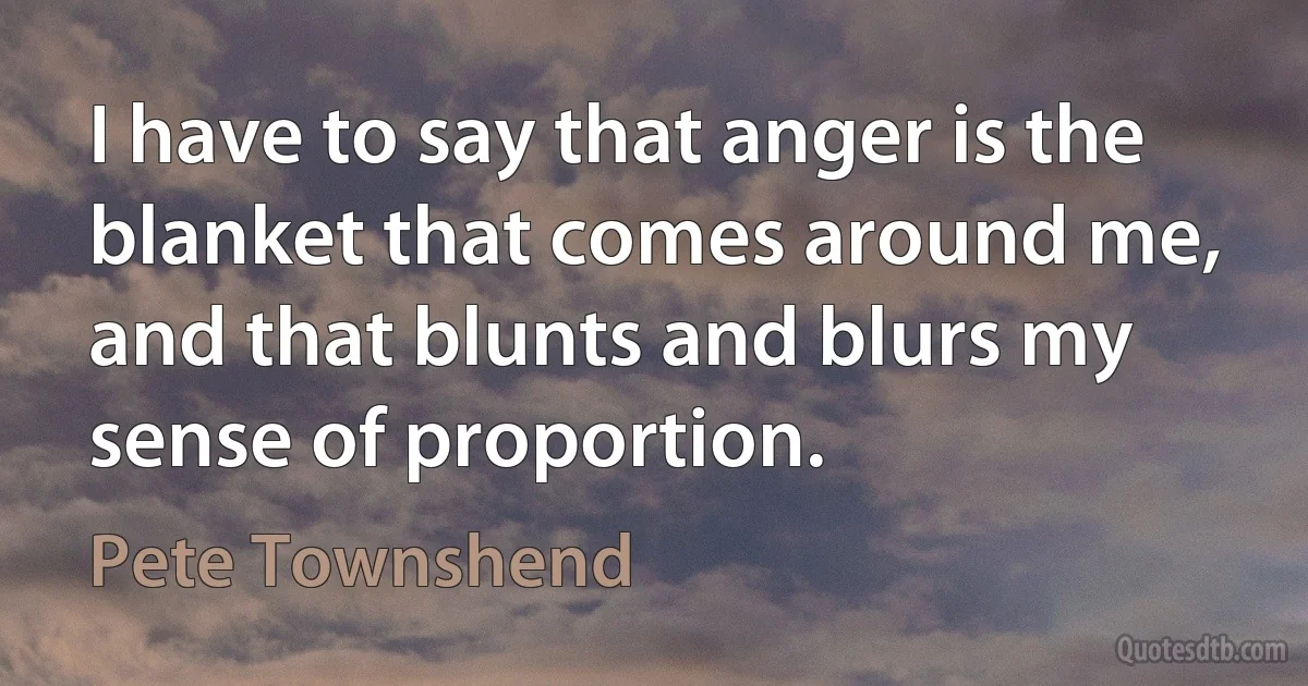 I have to say that anger is the blanket that comes around me, and that blunts and blurs my sense of proportion. (Pete Townshend)