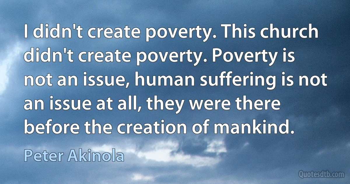 I didn't create poverty. This church didn't create poverty. Poverty is not an issue, human suffering is not an issue at all, they were there before the creation of mankind. (Peter Akinola)