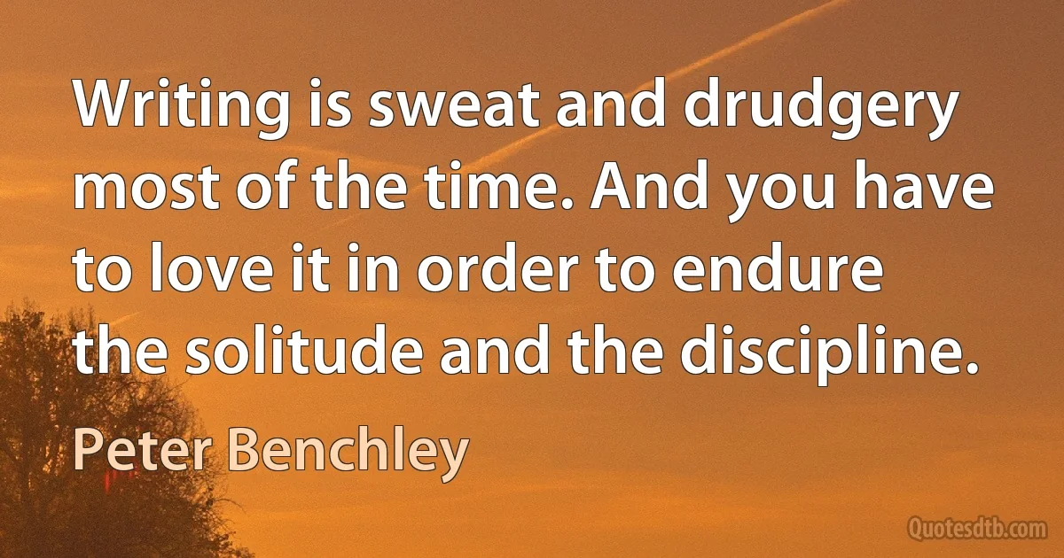 Writing is sweat and drudgery most of the time. And you have to love it in order to endure the solitude and the discipline. (Peter Benchley)