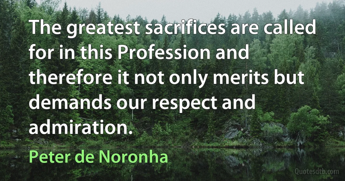 The greatest sacrifices are called for in this Profession and therefore it not only merits but demands our respect and admiration. (Peter de Noronha)