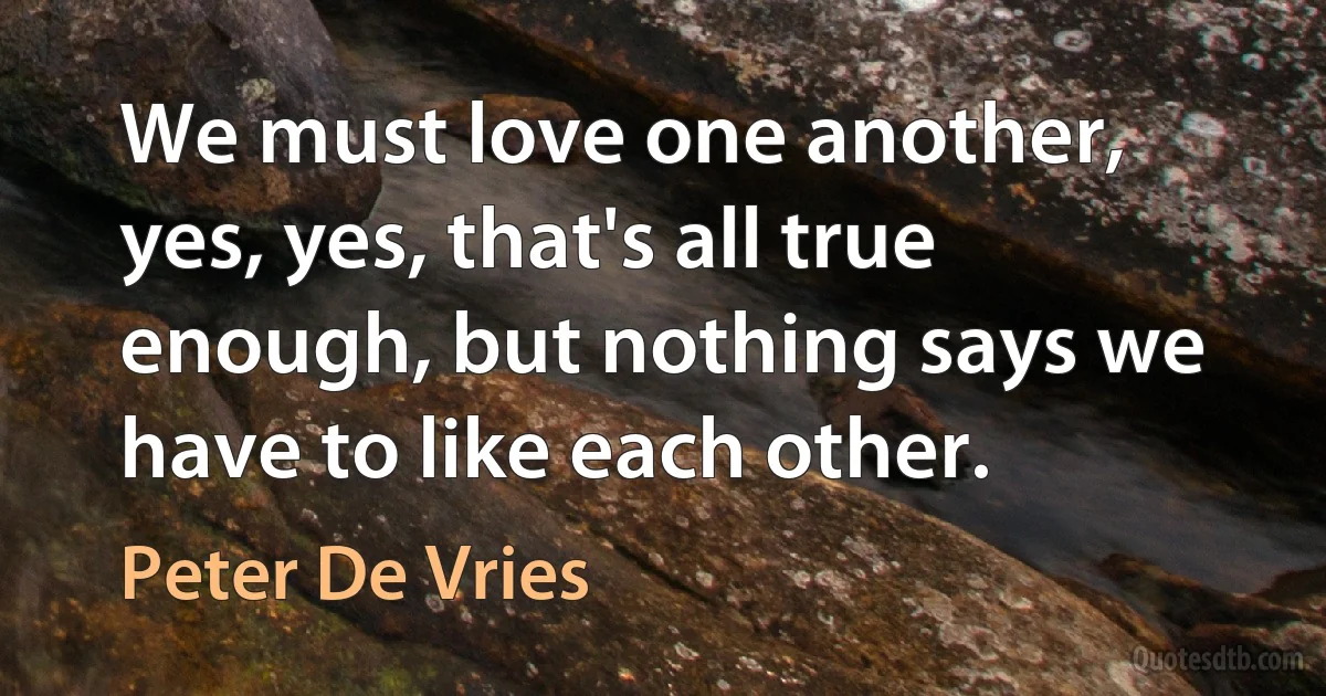 We must love one another, yes, yes, that's all true enough, but nothing says we have to like each other. (Peter De Vries)