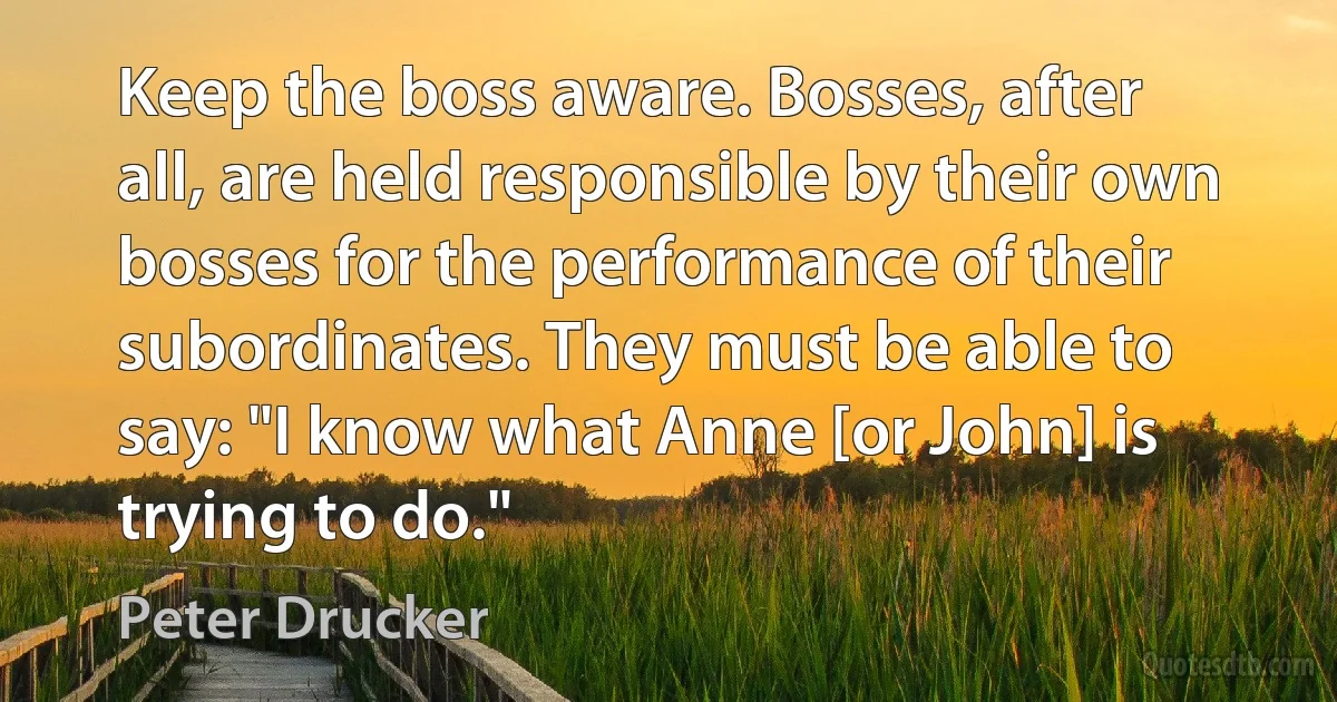 Keep the boss aware. Bosses, after all, are held responsible by their own bosses for the performance of their subordinates. They must be able to say: "I know what Anne [or John] is trying to do." (Peter Drucker)