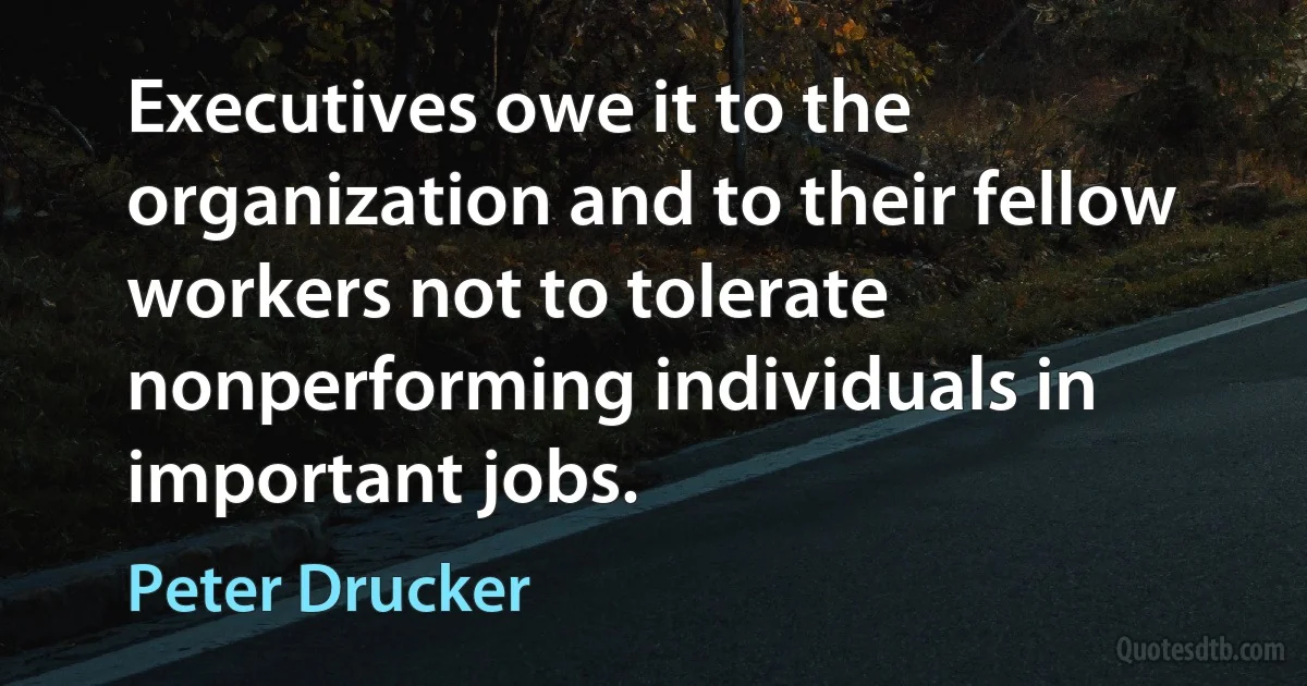 Executives owe it to the organization and to their fellow workers not to tolerate nonperforming individuals in important jobs. (Peter Drucker)