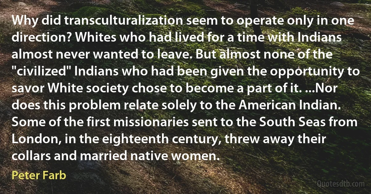 Why did transculturalization seem to operate only in one direction? Whites who had lived for a time with Indians almost never wanted to leave. But almost none of the "civilized" Indians who had been given the opportunity to savor White society chose to become a part of it. ...Nor does this problem relate solely to the American Indian. Some of the first missionaries sent to the South Seas from London, in the eighteenth century, threw away their collars and married native women. (Peter Farb)