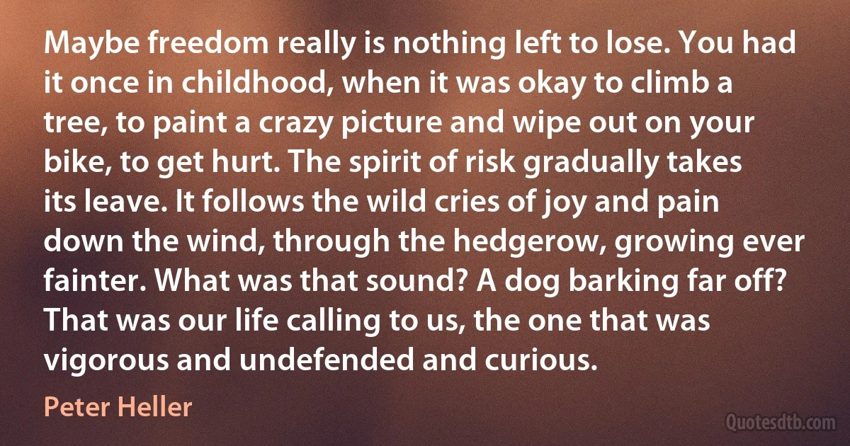 Maybe freedom really is nothing left to lose. You had it once in childhood, when it was okay to climb a tree, to paint a crazy picture and wipe out on your bike, to get hurt. The spirit of risk gradually takes its leave. It follows the wild cries of joy and pain down the wind, through the hedgerow, growing ever fainter. What was that sound? A dog barking far off? That was our life calling to us, the one that was vigorous and undefended and curious. (Peter Heller)