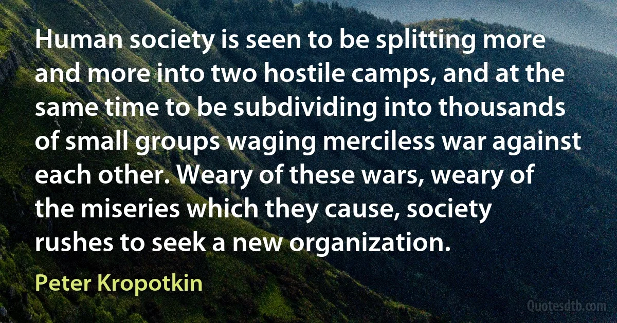 Human society is seen to be splitting more and more into two hostile camps, and at the same time to be subdividing into thousands of small groups waging merciless war against each other. Weary of these wars, weary of the miseries which they cause, society rushes to seek a new organization. (Peter Kropotkin)