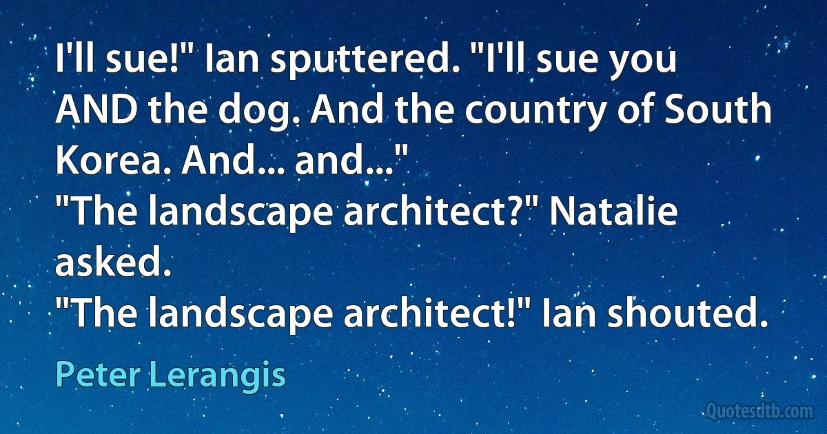 I'll sue!" Ian sputtered. "I'll sue you AND the dog. And the country of South Korea. And... and..."
"The landscape architect?" Natalie asked.
"The landscape architect!" Ian shouted. (Peter Lerangis)