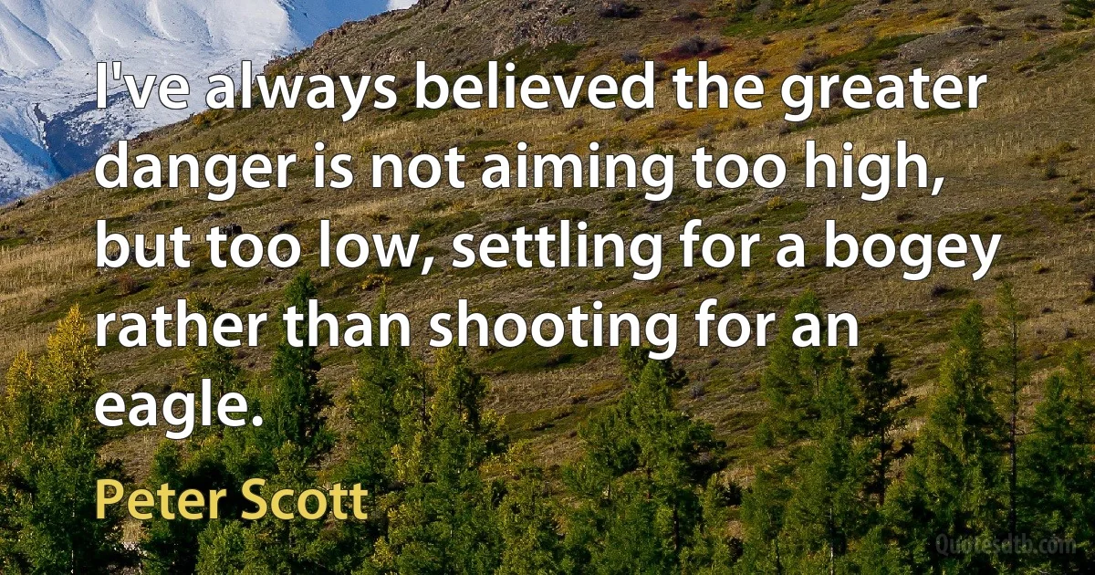 I've always believed the greater danger is not aiming too high, but too low, settling for a bogey rather than shooting for an eagle. (Peter Scott)