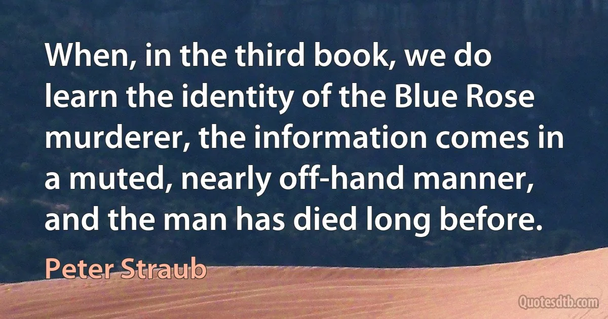 When, in the third book, we do learn the identity of the Blue Rose murderer, the information comes in a muted, nearly off-hand manner, and the man has died long before. (Peter Straub)