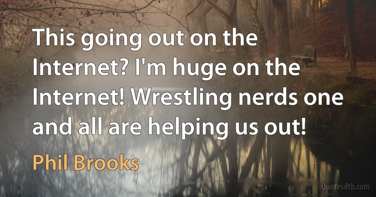 This going out on the Internet? I'm huge on the Internet! Wrestling nerds one and all are helping us out! (Phil Brooks)