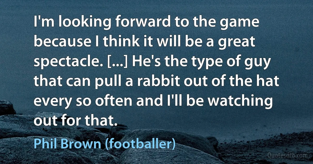 I'm looking forward to the game because I think it will be a great spectacle. [...] He's the type of guy that can pull a rabbit out of the hat every so often and I'll be watching out for that. (Phil Brown (footballer))