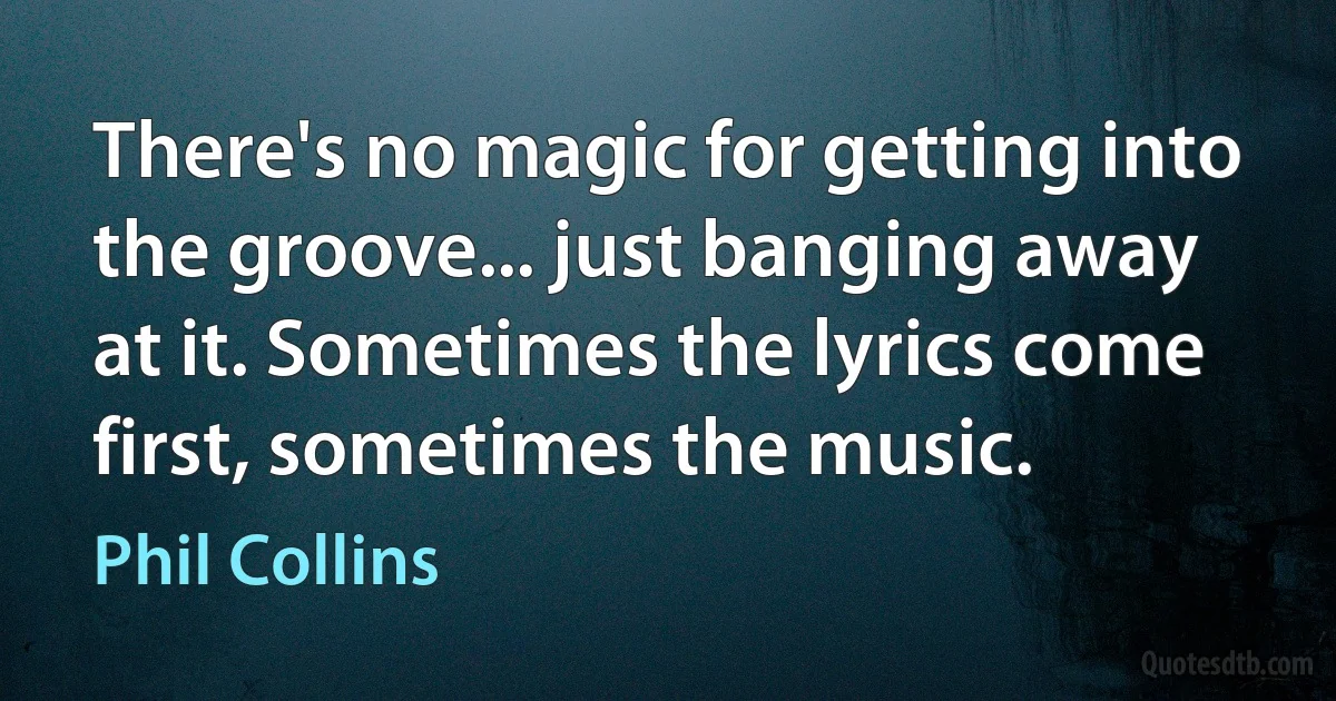 There's no magic for getting into the groove... just banging away at it. Sometimes the lyrics come first, sometimes the music. (Phil Collins)