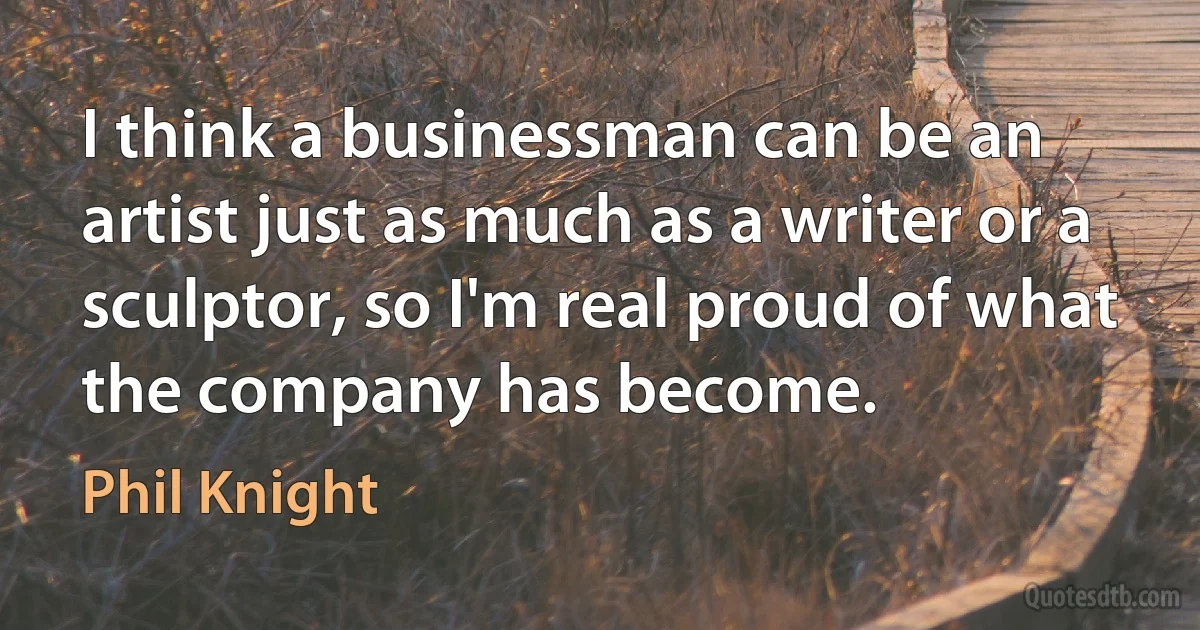 I think a businessman can be an artist just as much as a writer or a sculptor, so I'm real proud of what the company has become. (Phil Knight)