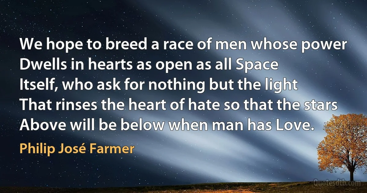 We hope to breed a race of men whose power
Dwells in hearts as open as all Space
Itself, who ask for nothing but the light
That rinses the heart of hate so that the stars
Above will be below when man has Love. (Philip José Farmer)