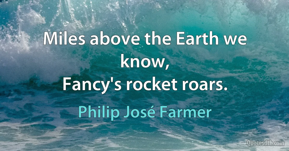 Miles above the Earth we know,
Fancy's rocket roars. (Philip José Farmer)