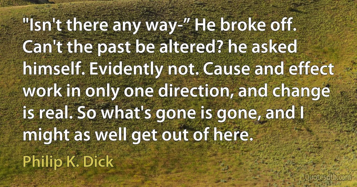 "Isn't there any way-” He broke off. Can't the past be altered? he asked himself. Evidently not. Cause and effect work in only one direction, and change is real. So what's gone is gone, and I might as well get out of here. (Philip K. Dick)