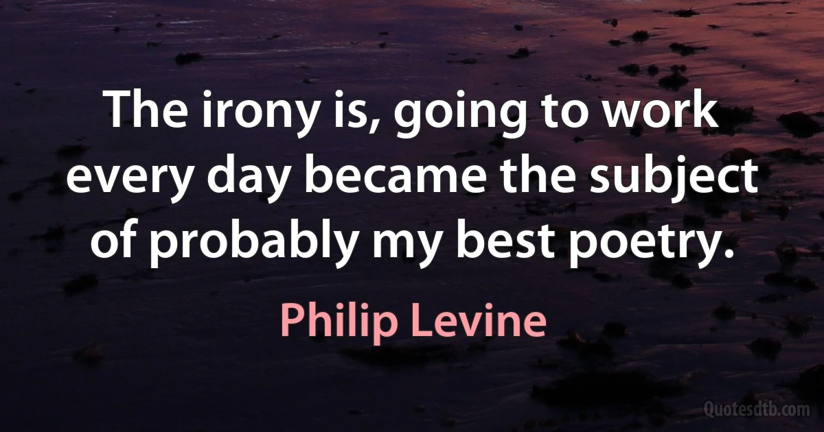 The irony is, going to work every day became the subject of probably my best poetry. (Philip Levine)