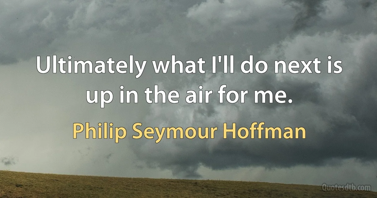 Ultimately what I'll do next is up in the air for me. (Philip Seymour Hoffman)