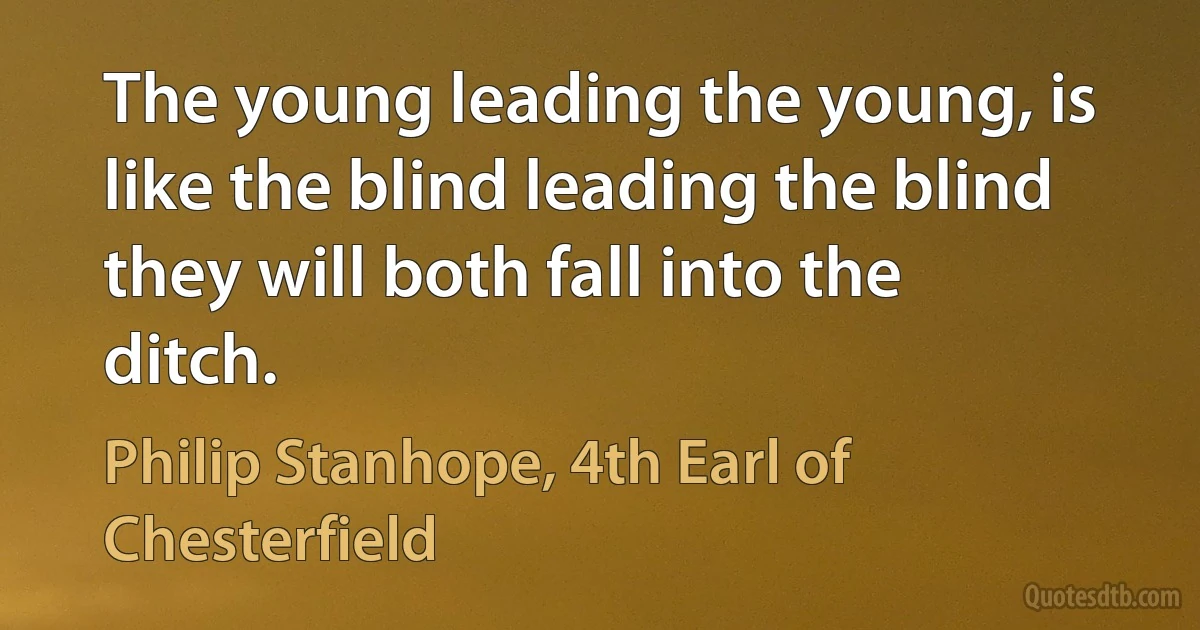 The young leading the young, is like the blind leading the blind they will both fall into the ditch. (Philip Stanhope, 4th Earl of Chesterfield)