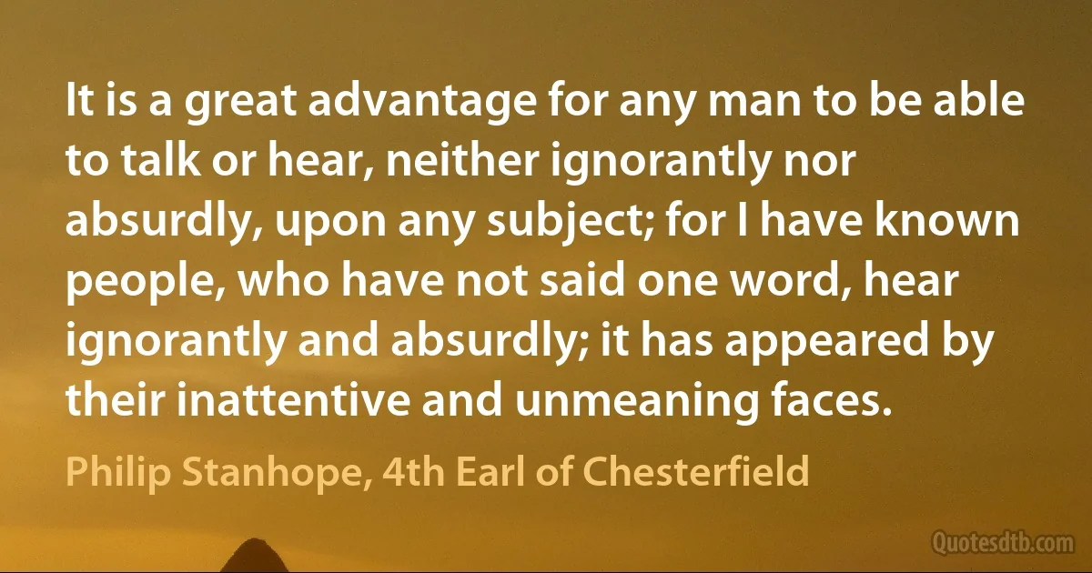 It is a great advantage for any man to be able to talk or hear, neither ignorantly nor absurdly, upon any subject; for I have known people, who have not said one word, hear ignorantly and absurdly; it has appeared by their inattentive and unmeaning faces. (Philip Stanhope, 4th Earl of Chesterfield)