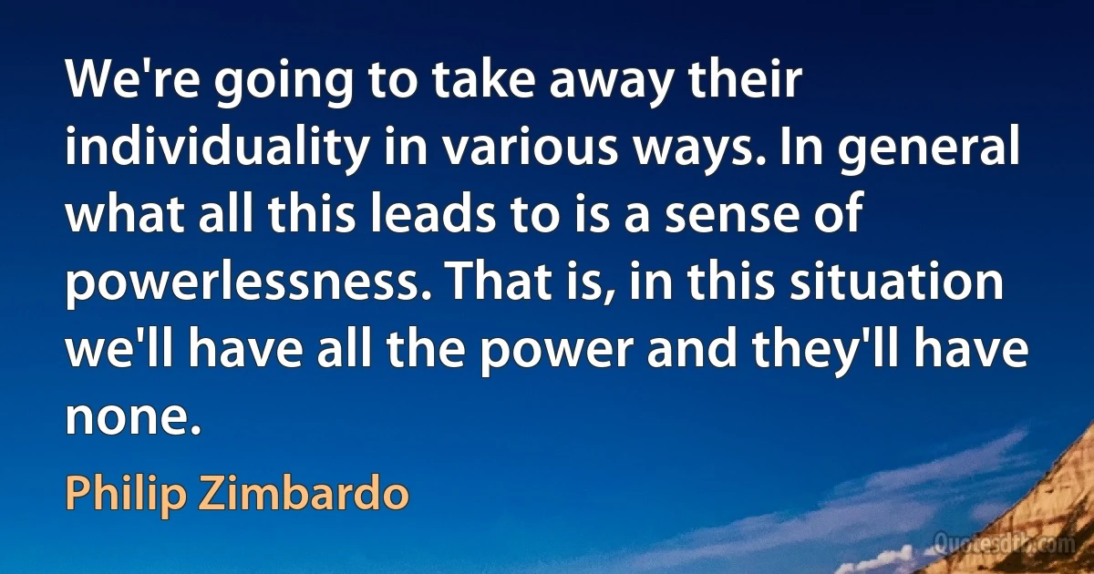 We're going to take away their individuality in various ways. In general what all this leads to is a sense of powerlessness. That is, in this situation we'll have all the power and they'll have none. (Philip Zimbardo)