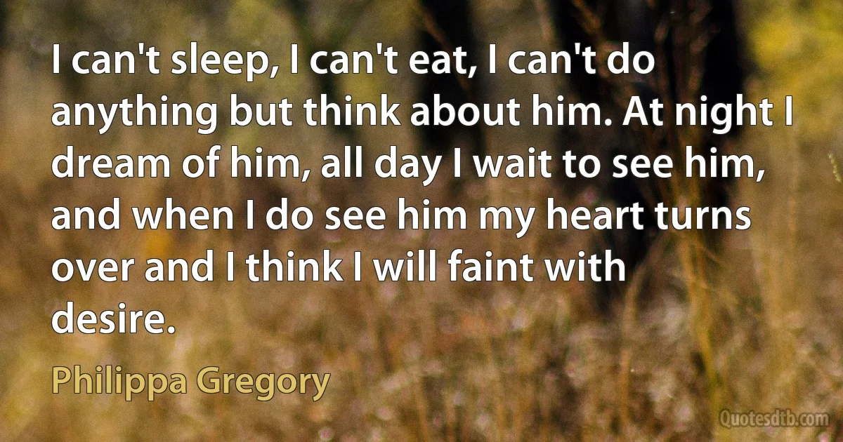 I can't sleep, I can't eat, I can't do anything but think about him. At night I dream of him, all day I wait to see him, and when I do see him my heart turns over and I think I will faint with desire. (Philippa Gregory)