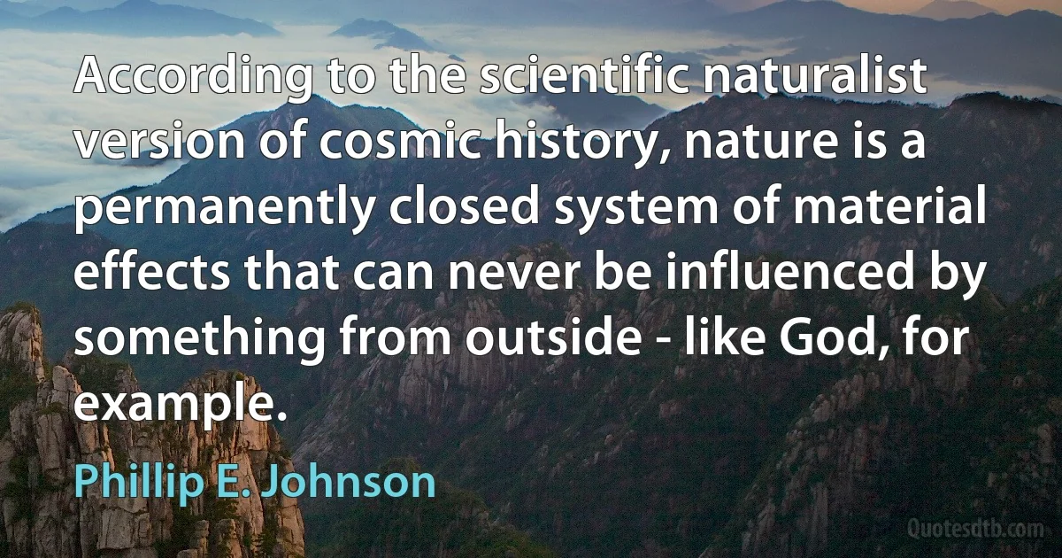 According to the scientific naturalist version of cosmic history, nature is a permanently closed system of material effects that can never be influenced by something from outside - like God, for example. (Phillip E. Johnson)