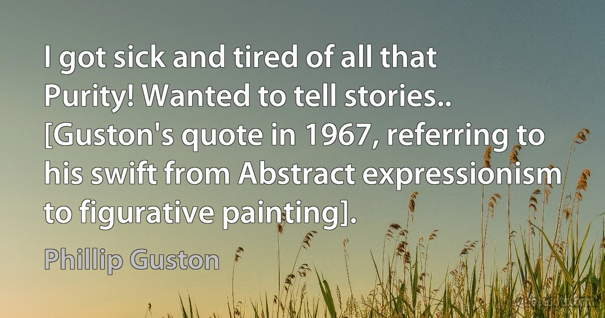 I got sick and tired of all that Purity! Wanted to tell stories.. [Guston's quote in 1967, referring to his swift from Abstract expressionism to figurative painting]. (Phillip Guston)