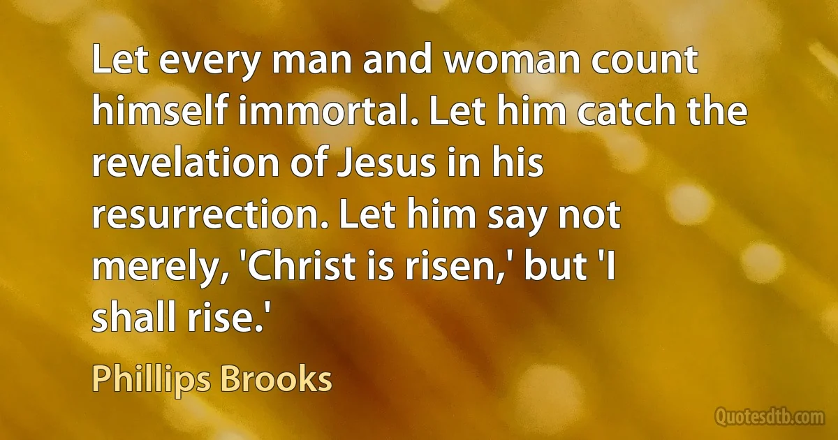 Let every man and woman count himself immortal. Let him catch the revelation of Jesus in his resurrection. Let him say not merely, 'Christ is risen,' but 'I shall rise.' (Phillips Brooks)