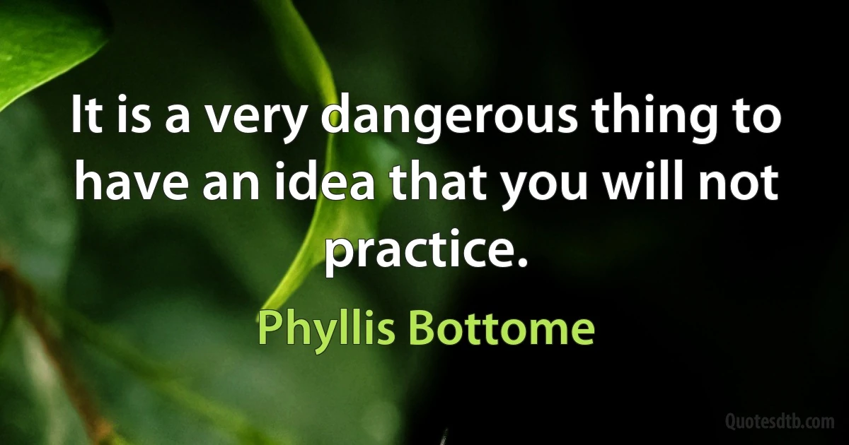 It is a very dangerous thing to have an idea that you will not practice. (Phyllis Bottome)