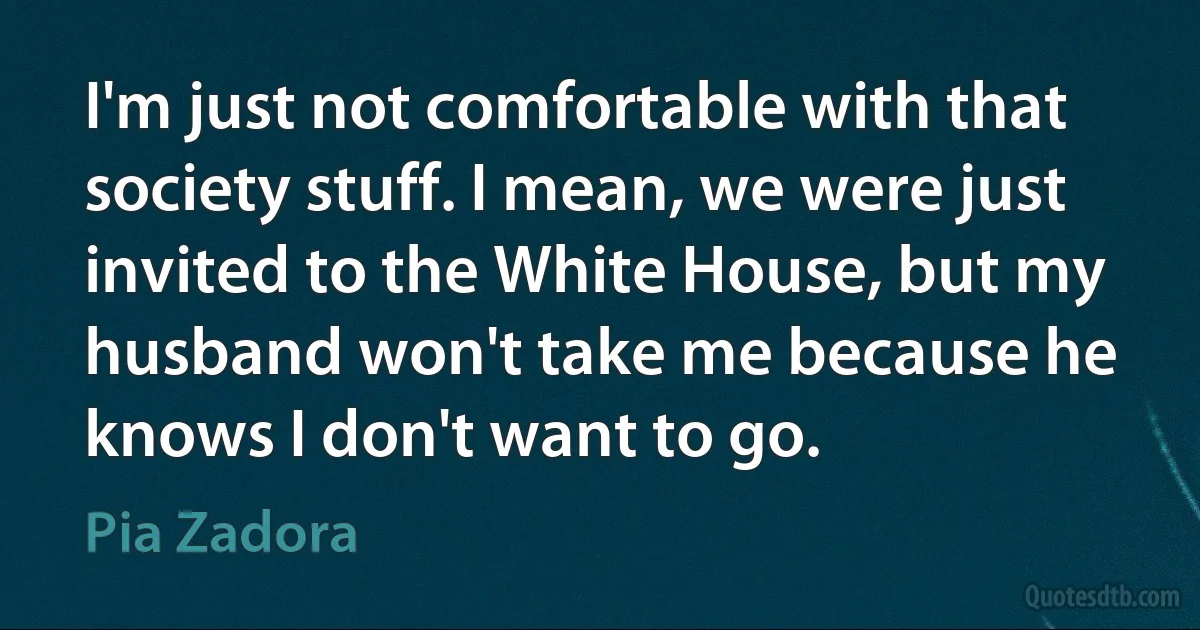 I'm just not comfortable with that society stuff. I mean, we were just invited to the White House, but my husband won't take me because he knows I don't want to go. (Pia Zadora)