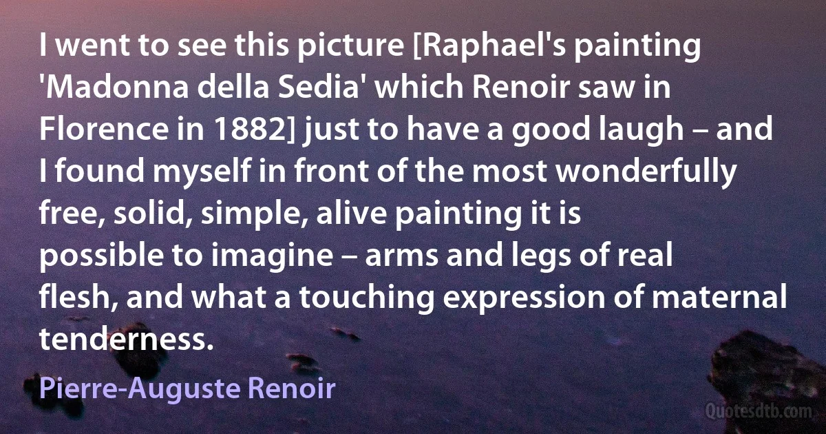 I went to see this picture [Raphael's painting 'Madonna della Sedia' which Renoir saw in Florence in 1882] just to have a good laugh – and I found myself in front of the most wonderfully free, solid, simple, alive painting it is possible to imagine – arms and legs of real flesh, and what a touching expression of maternal tenderness. (Pierre-Auguste Renoir)