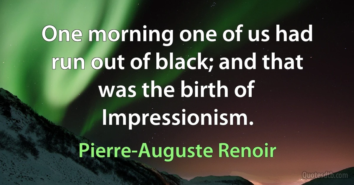 One morning one of us had run out of black; and that was the birth of Impressionism. (Pierre-Auguste Renoir)