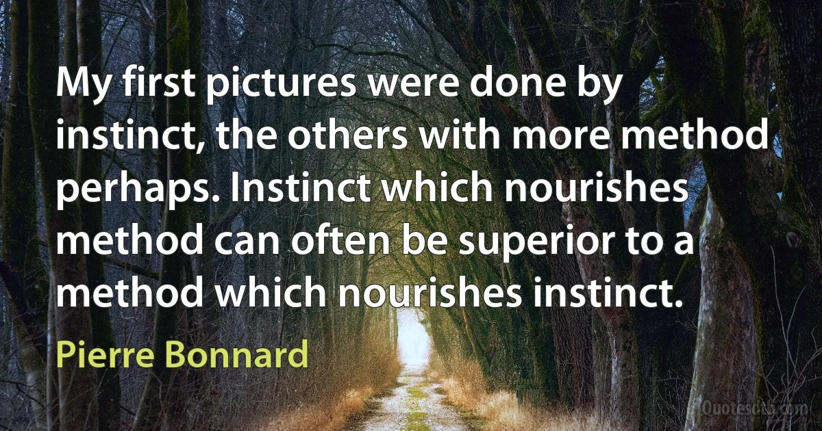 My first pictures were done by instinct, the others with more method perhaps. Instinct which nourishes method can often be superior to a method which nourishes instinct. (Pierre Bonnard)