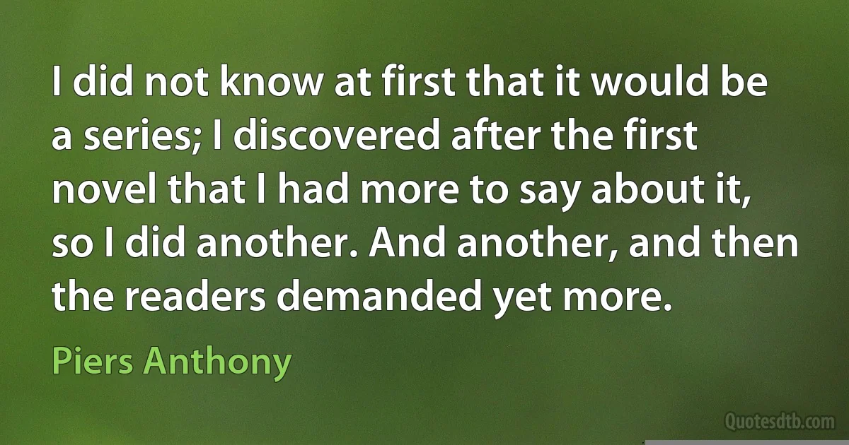 I did not know at first that it would be a series; I discovered after the first novel that I had more to say about it, so I did another. And another, and then the readers demanded yet more. (Piers Anthony)