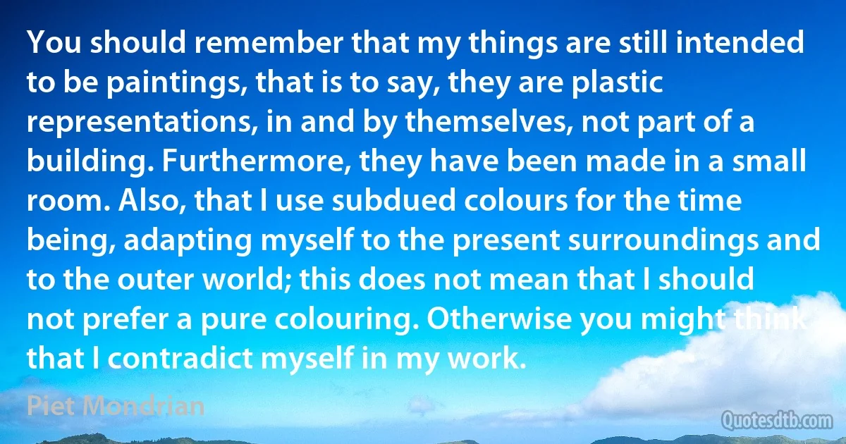 You should remember that my things are still intended to be paintings, that is to say, they are plastic representations, in and by themselves, not part of a building. Furthermore, they have been made in a small room. Also, that I use subdued colours for the time being, adapting myself to the present surroundings and to the outer world; this does not mean that I should not prefer a pure colouring. Otherwise you might think that I contradict myself in my work. (Piet Mondrian)