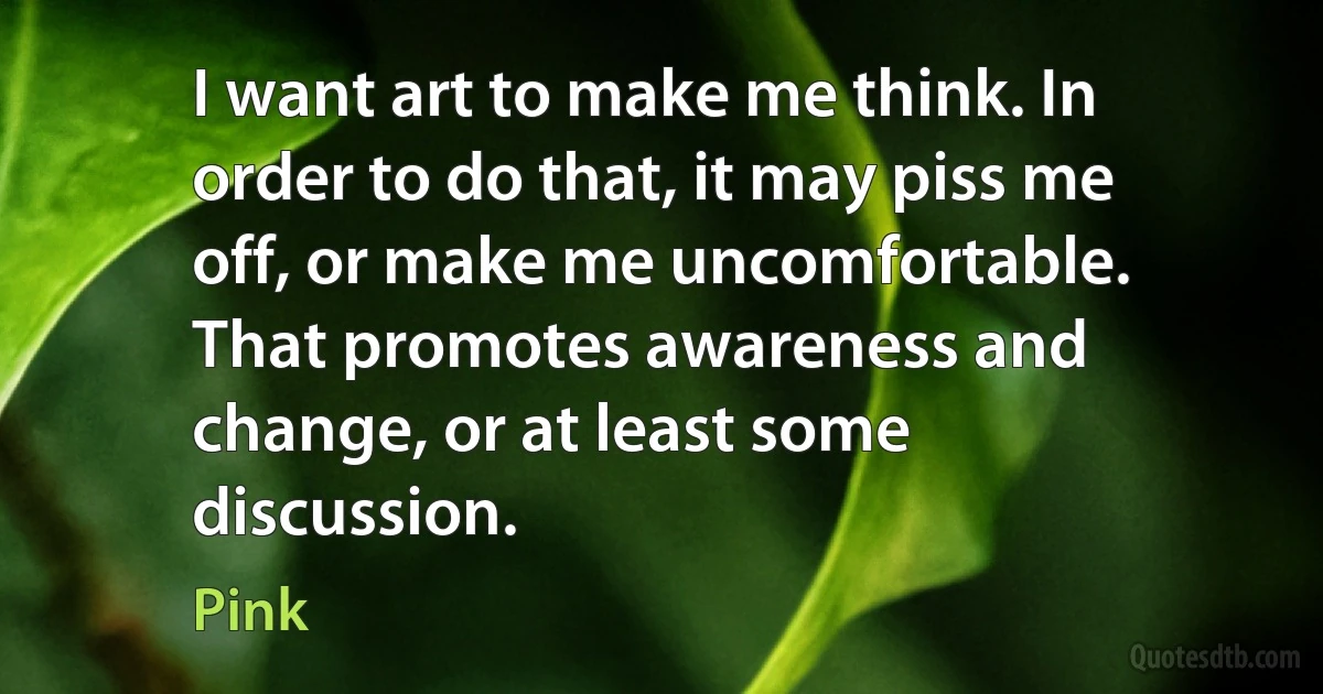 I want art to make me think. In order to do that, it may piss me off, or make me uncomfortable. That promotes awareness and change, or at least some discussion. (Pink)