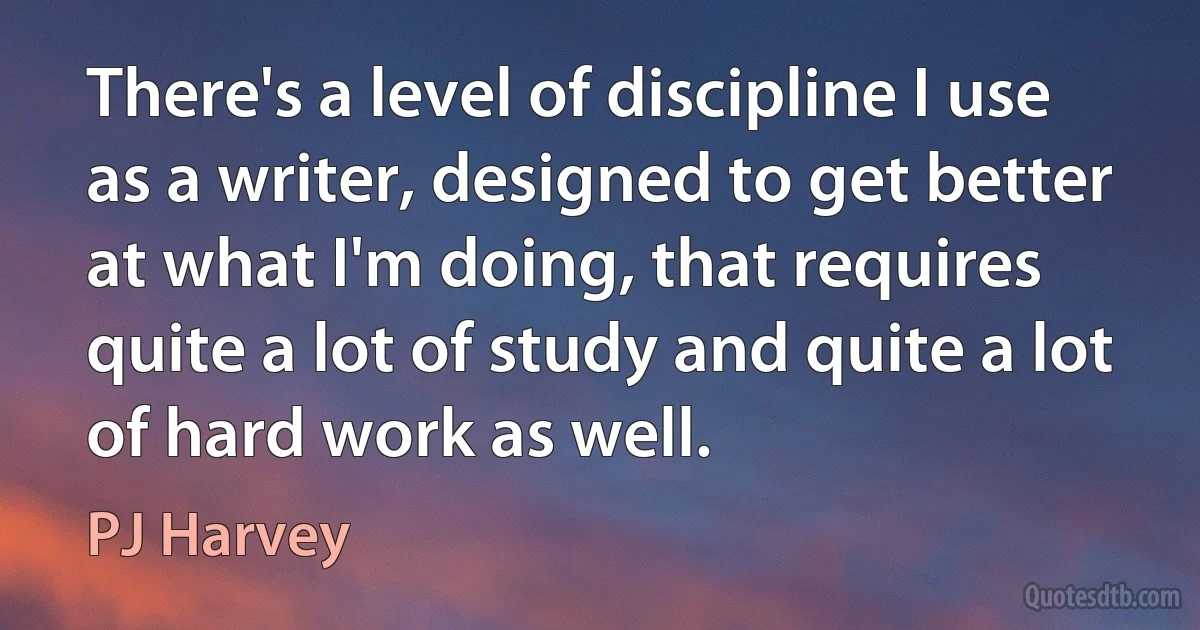 There's a level of discipline I use as a writer, designed to get better at what I'm doing, that requires quite a lot of study and quite a lot of hard work as well. (PJ Harvey)