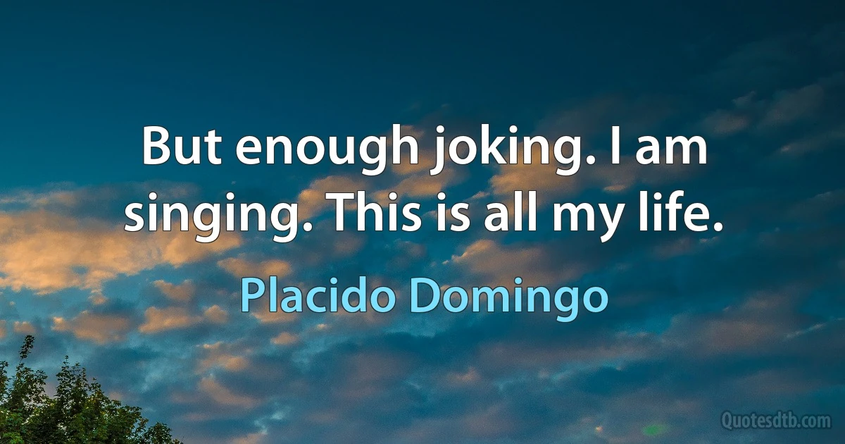 But enough joking. I am singing. This is all my life. (Placido Domingo)