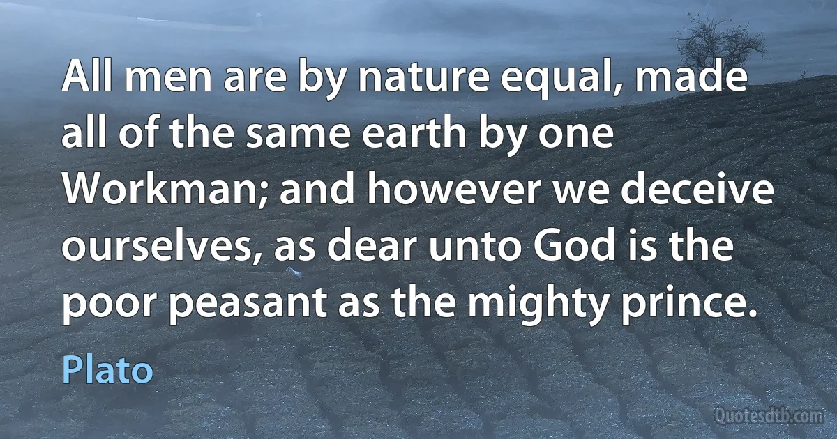 All men are by nature equal, made all of the same earth by one Workman; and however we deceive ourselves, as dear unto God is the poor peasant as the mighty prince. (Plato)