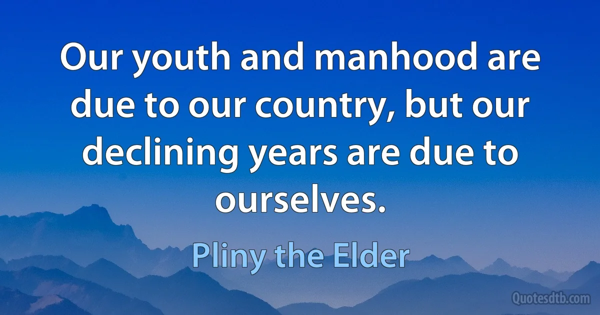 Our youth and manhood are due to our country, but our declining years are due to ourselves. (Pliny the Elder)